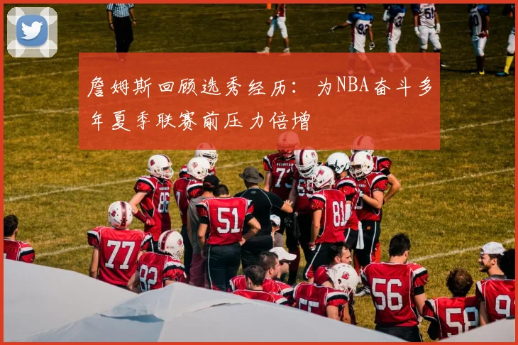 詹姆斯回顾选秀经历：为NBA奋斗多年夏季联赛前压力倍增