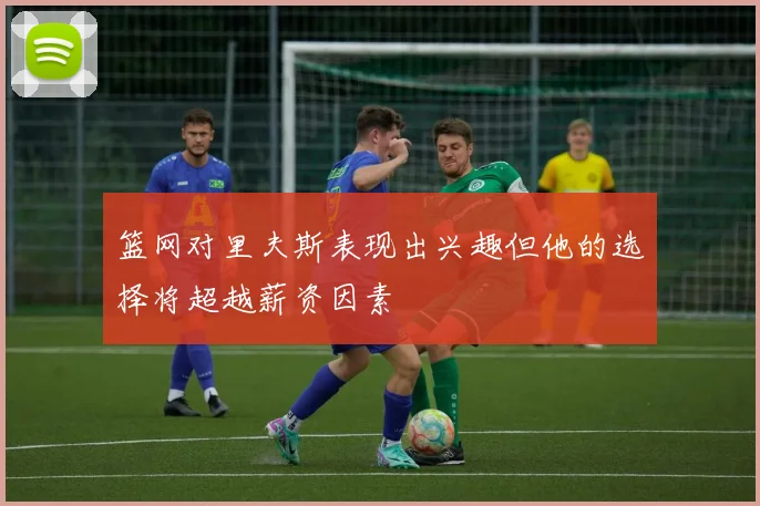篮网对里夫斯表现出兴趣但他的选择将超越薪资因素