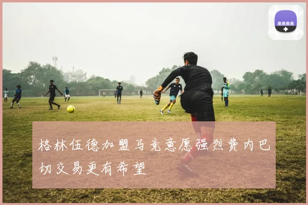 格林伍德加盟马竞意愿强烈费内巴切交易更有希望