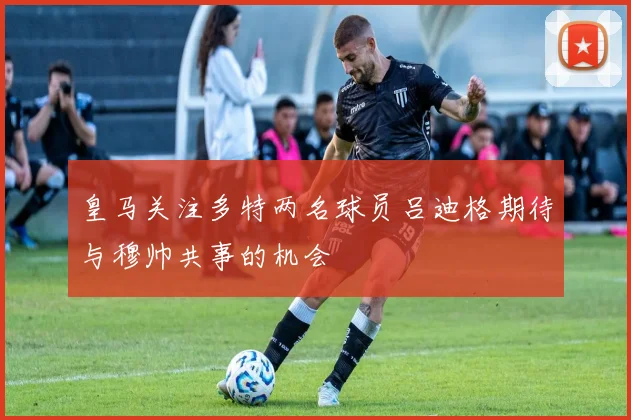 皇马关注多特两名球员吕迪格期待与穆帅共事的机会