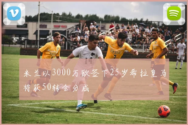 米兰以3000万欧签下25岁希拉皇马将获50转会分成