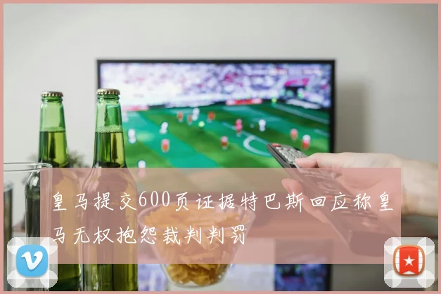 皇马提交600页证据特巴斯回应称皇马无权抱怨裁判判罚