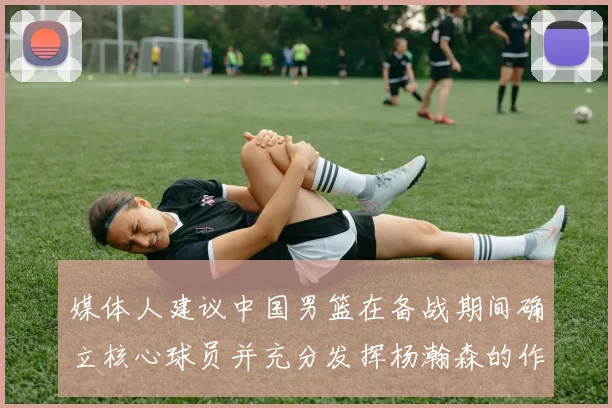 媒体人建议中国男篮在备战期间确立核心球员并充分发挥杨瀚森的作用