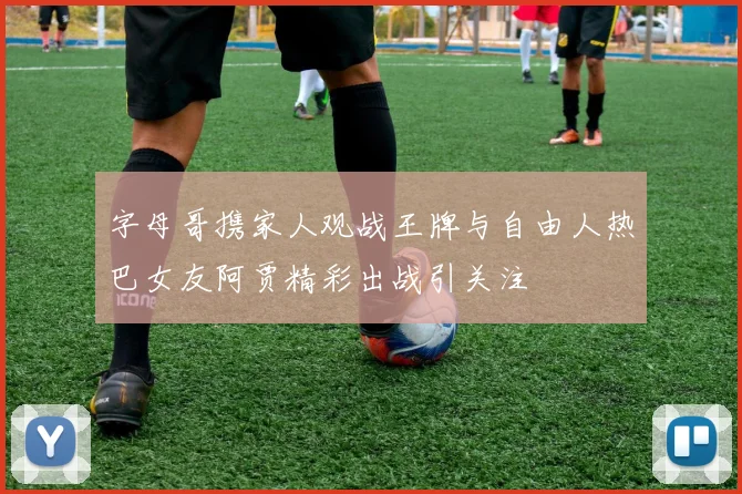 字母哥携家人观战王牌与自由人热巴女友阿贾精彩出战引关注