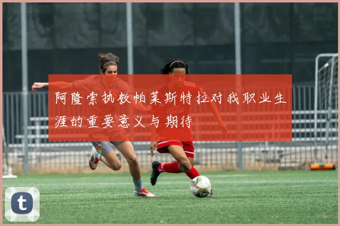 阿隆索执教帕莱斯特拉对我职业生涯的重要意义与期待