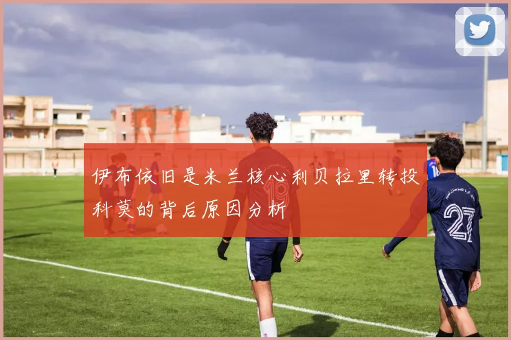 伊布依旧是米兰核心利贝拉里转投科莫的背后原因分析