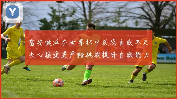 富安健洋在世界杯中反思自我不足决心接受更严酷挑战提升自我能力