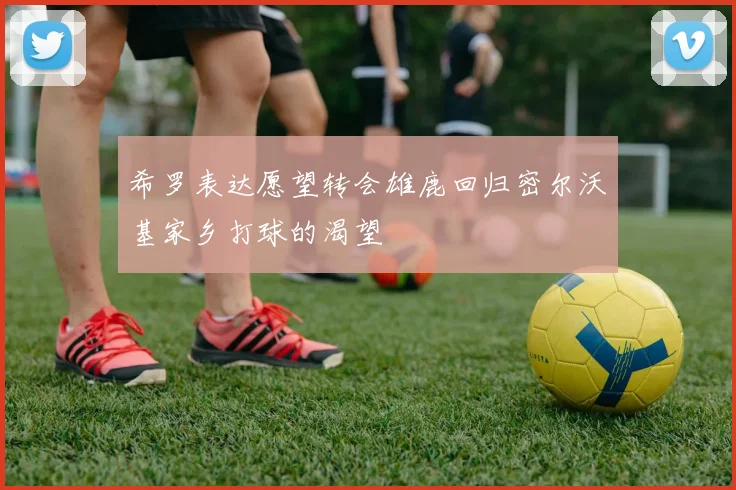 希罗表达愿望转会雄鹿回归密尔沃基家乡打球的渴望
