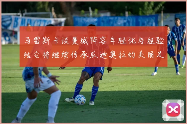 马雷斯卡谈曼城阵容年轻化与经验结合将继续传承瓜迪奥拉的美丽足球理念