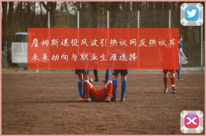 詹姆斯退役风波引热议网友热议其未来动向与职业生涯选择