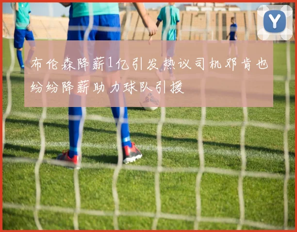 布伦森降薪1亿引发热议司机邓肯也纷纷降薪助力球队引援