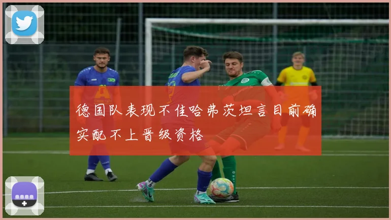 德国队表现不佳哈弗茨坦言目前确实配不上晋级资格