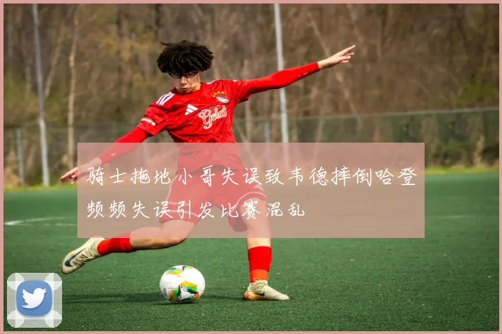 骑士拖地小哥失误致韦德摔倒哈登频频失误引发比赛混乱