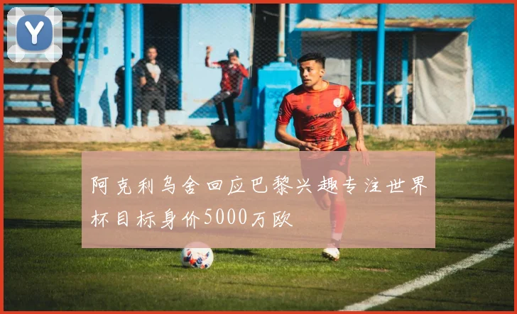阿克利乌舍回应巴黎兴趣专注世界杯目标身价5000万欧