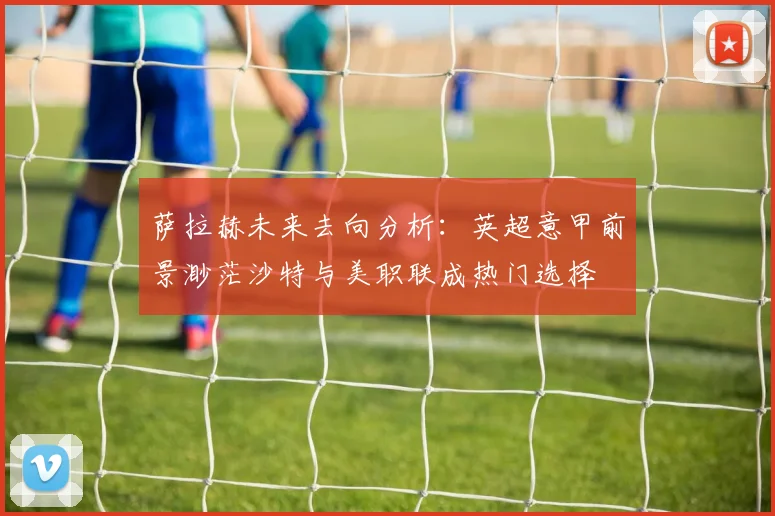 萨拉赫未来去向分析：英超意甲前景渺茫沙特与美职联成热门选择