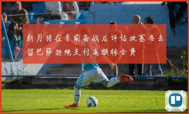 新月将在季前备战后评估坎塞洛去留巴萨拒绝支付高额转会费