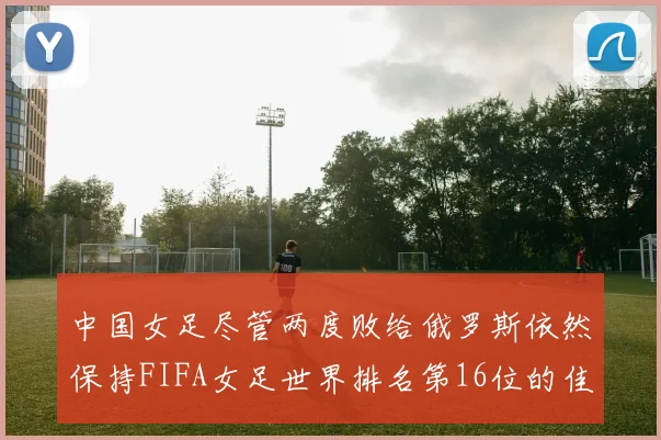 中国女足尽管两度败给俄罗斯依然保持FIFA女足世界排名第16位的佳绩